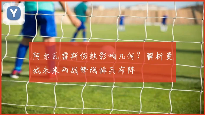 阿尔瓦雷斯伤缺影响几何？解析曼城未来两战锋线排兵布阵