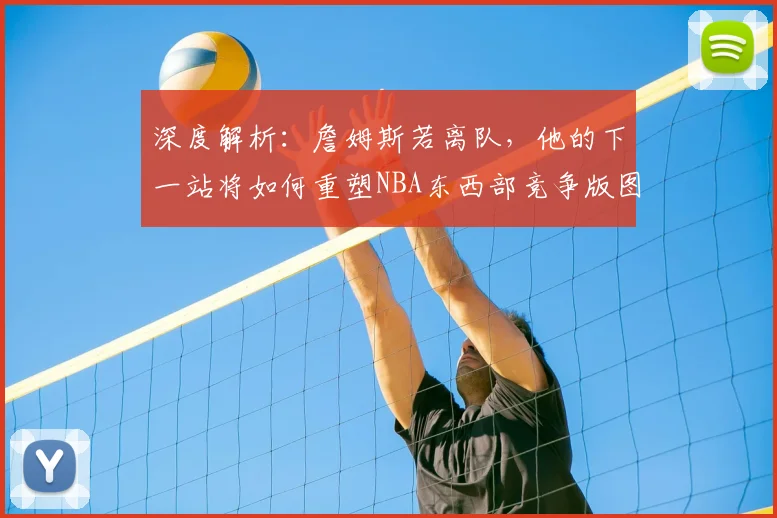 深度解析：詹姆斯若离队，他的下一站将如何重塑NBA东西部竞争版图？