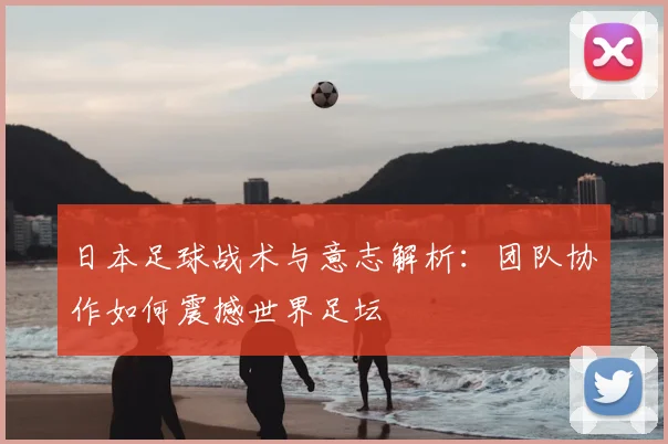 日本足球战术与意志解析：团队协作如何震撼世界足坛