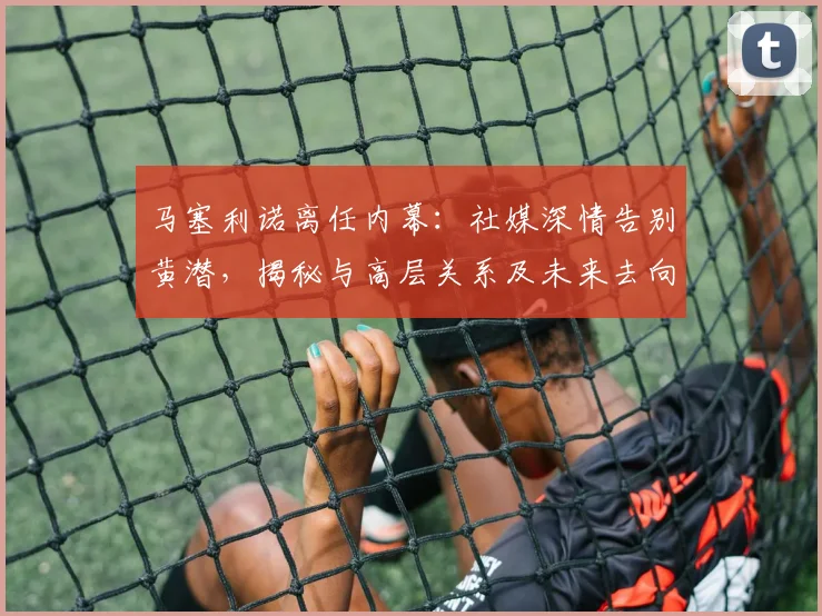 马塞利诺离任内幕:社媒深情告别黄潜,揭秘与高层关系及未来去向