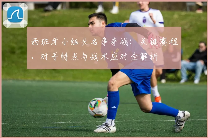 西班牙小组头名争夺战：关键赛程、对手特点与战术应对全解析
