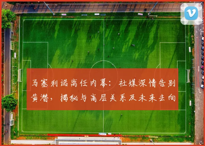 马塞利诺离任内幕：社媒深情告别黄潜，揭秘与高层关系及未来去向