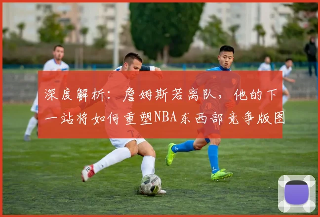 深度解析：詹姆斯若离队，他的下一站将如何重塑NBA东西部竞争版图？