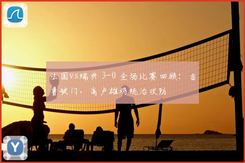 法国vs瑞典 3-0 全场比赛回顾:吉鲁破门,高卢雄鸡统治攻防